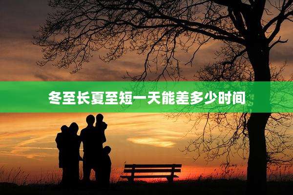 冬至长夏至短一天能差多少时间