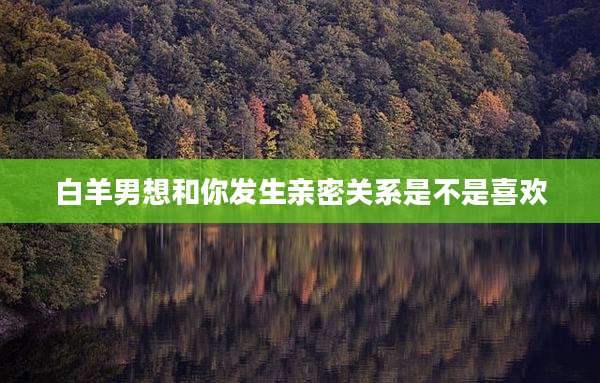 白羊男想和你发生亲密关系是不是喜欢