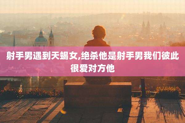 射手男遇到天蝎女,绝杀他是射手男我们彼此很爱对方他