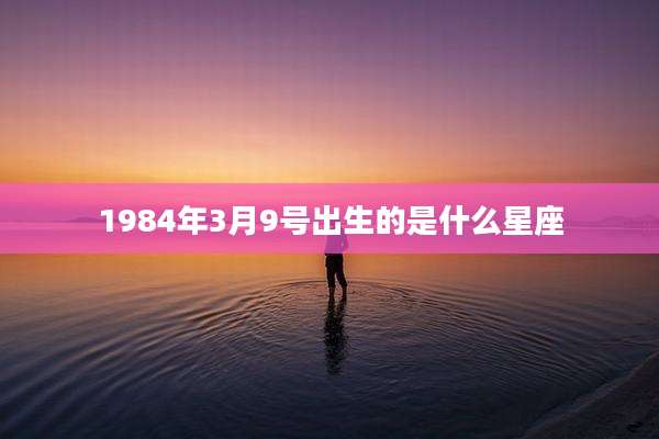 1984年3月9号出生的是什么星座