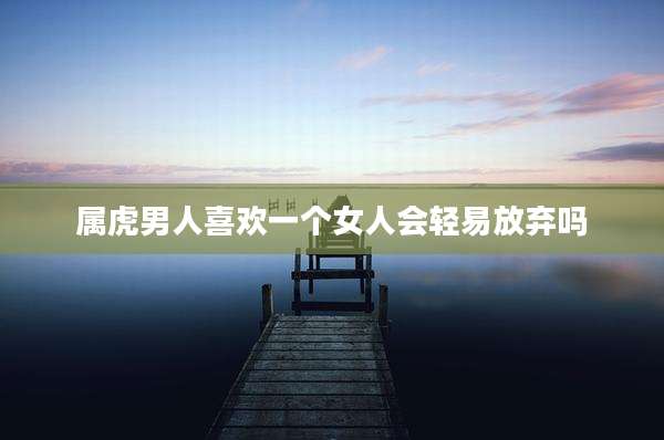 属虎男人喜欢一个女人会轻易放弃吗