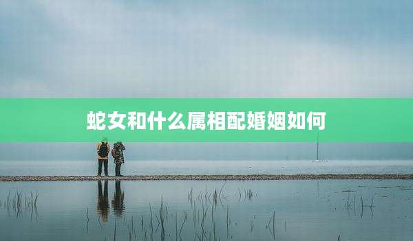 蛇女和什么属相配婚姻如何