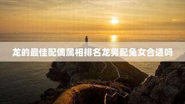 龙的最佳配偶属相排名龙男配兔女合适吗