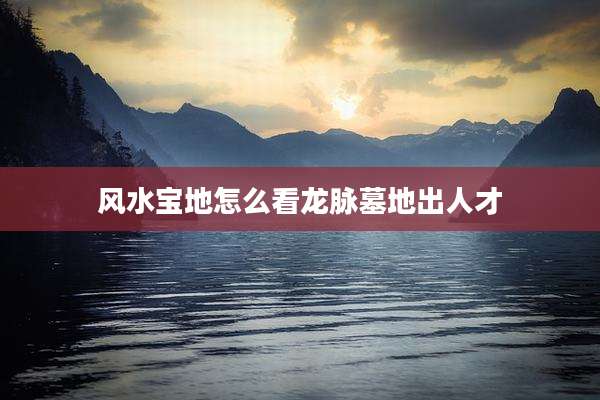 风水宝地怎么看龙脉墓地出人才