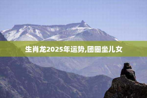 生肖龙2025年运势,团圈坐儿女