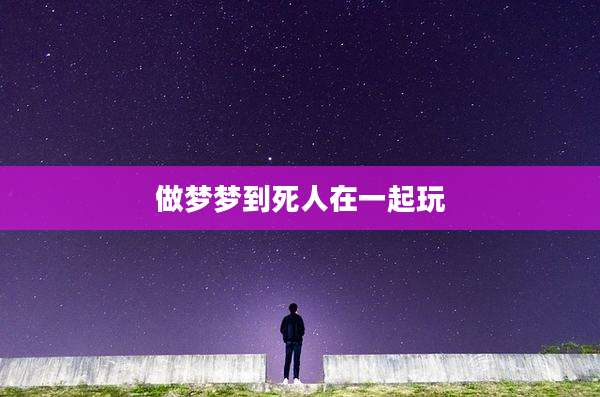 做梦梦到死人在一起玩