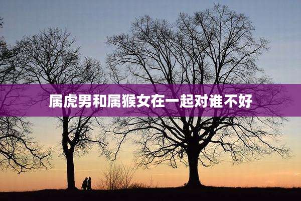 属虎男和属猴女在一起对谁不好