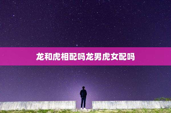龙和虎相配吗龙男虎女配吗