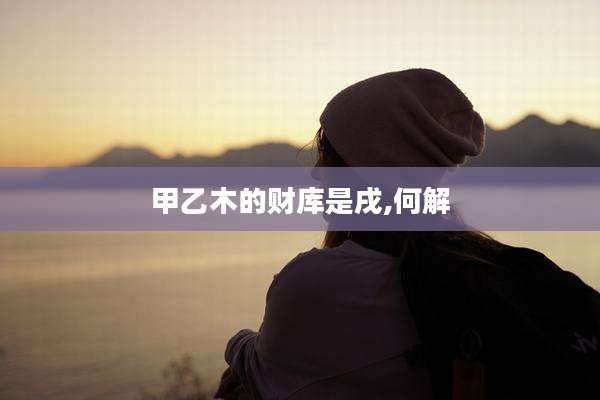 甲乙木的财库是戌,何解