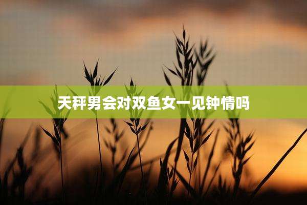 天秤男会对双鱼女一见钟情吗