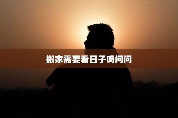 搬家需要看日子吗问问