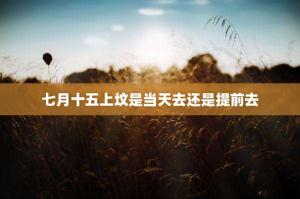 七月十五上坟是当天去还是提前去