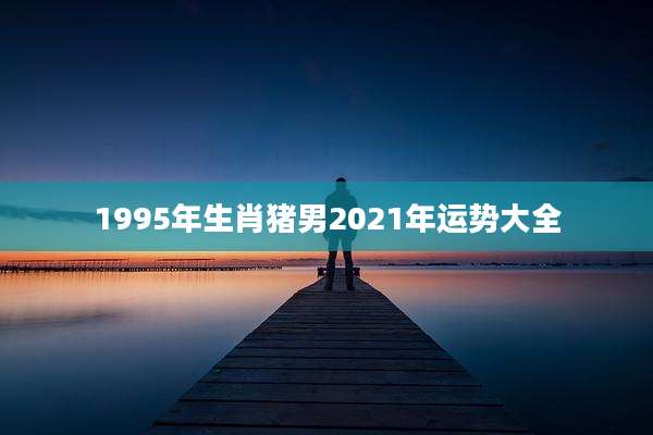 1995年生肖猪男2021年运势大全