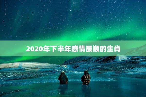 2020年下半年感情最顺的生肖