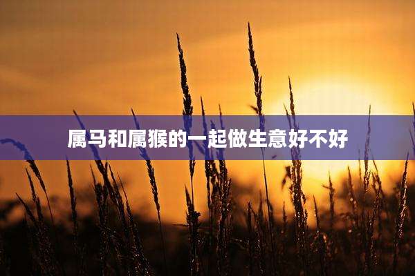 属马和属猴的一起做生意好不好
