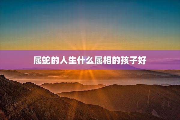 属蛇的人生什么属相的孩子好