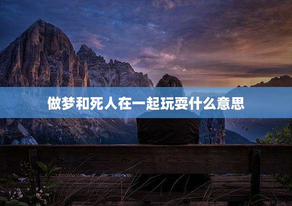 做梦和死人在一起玩耍什么意思