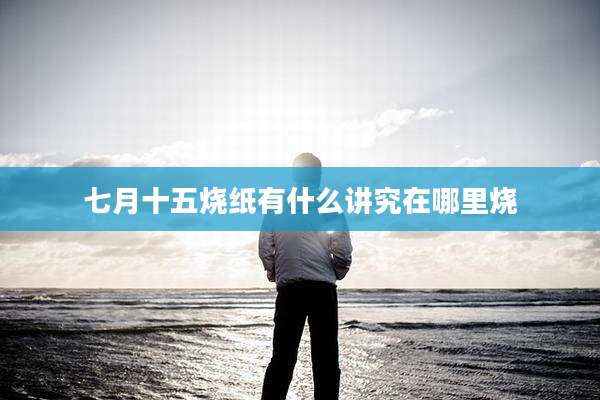 七月十五烧纸有什么讲究在哪里烧