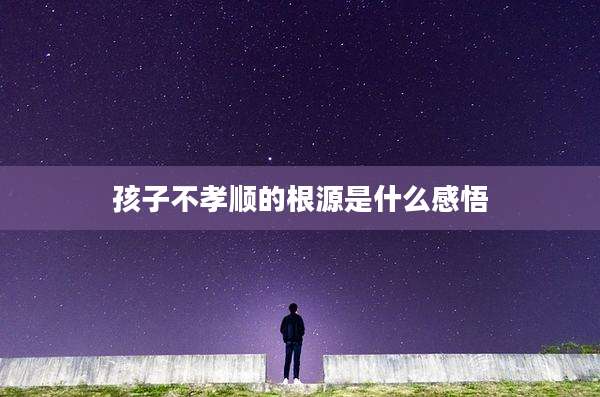 孩子不孝顺的根源是什么感悟