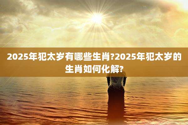 2025年犯太岁有哪些生肖?2025年犯太岁的生肖如何化解?