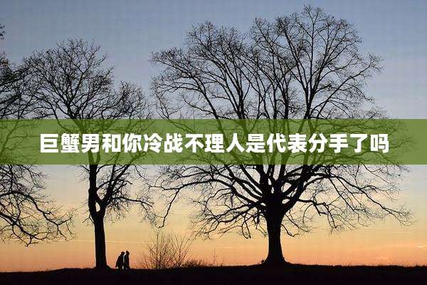巨蟹男和你冷战不理人是代表分手了吗