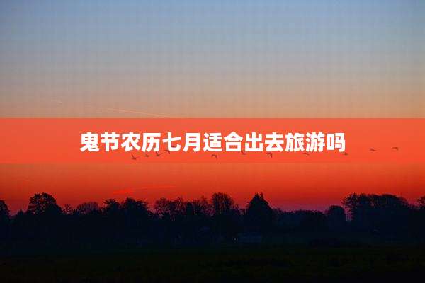 鬼节农历七月适合出去旅游吗