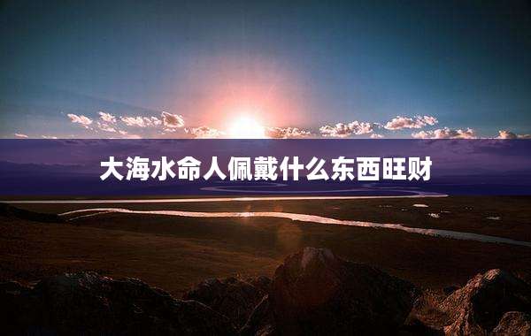 大海水命人佩戴什么东西旺财