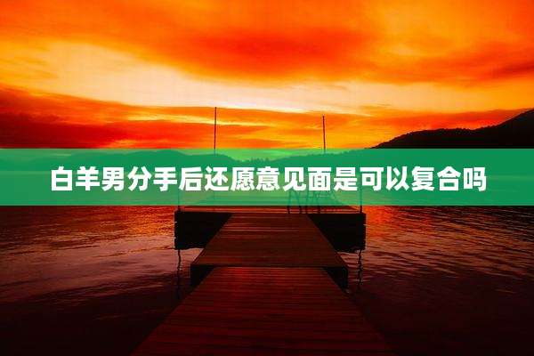 白羊男分手后还愿意见面是可以复合吗