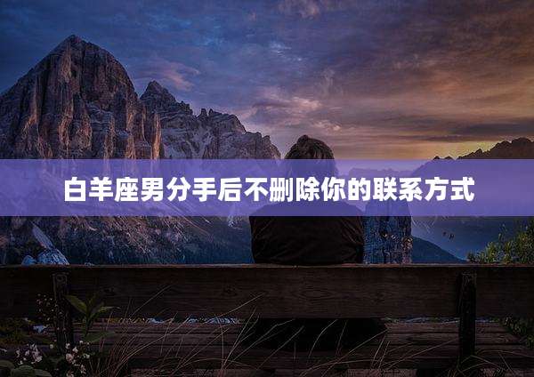 白羊座男分手后不删除你的联系方式