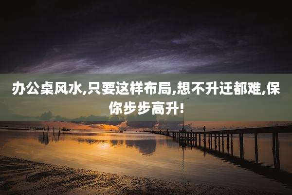 办公桌风水,只要这样布局,想不升迁都难,保你步步高升!
