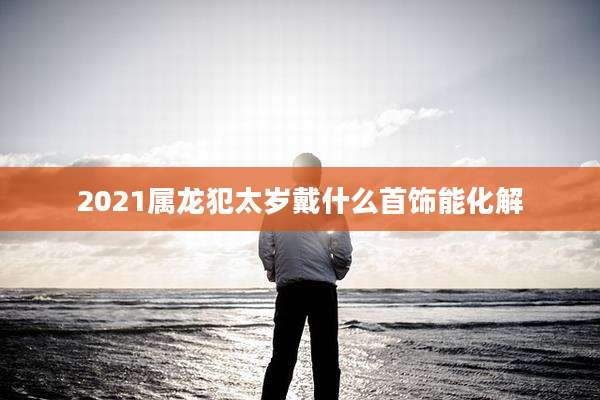 2021属龙犯太岁戴什么首饰能化解