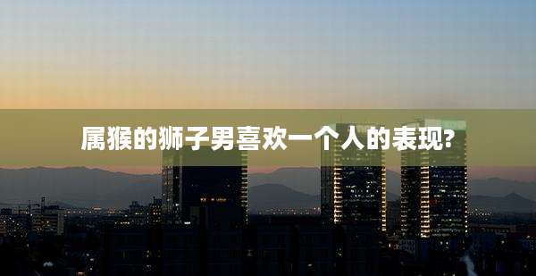 属猴的狮子男喜欢一个人的表现?