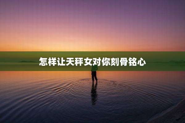 怎样让天秤女对你刻骨铭心