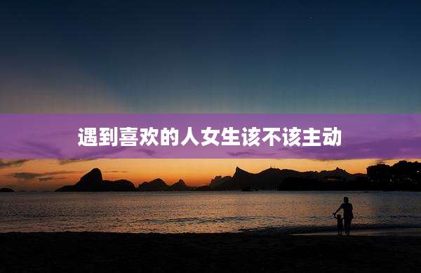 遇到喜欢的人女生该不该主动