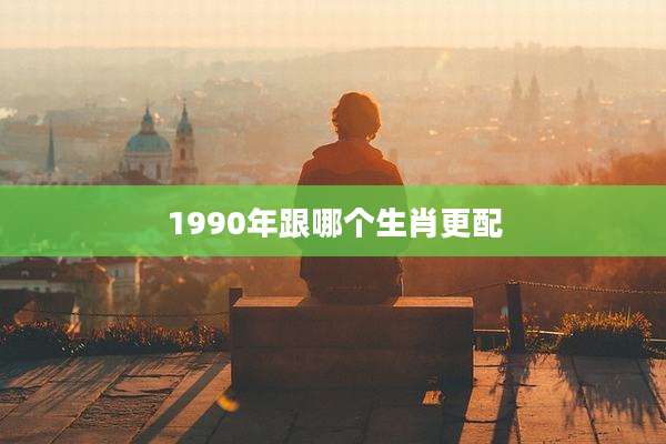 1990年跟哪个生肖更配