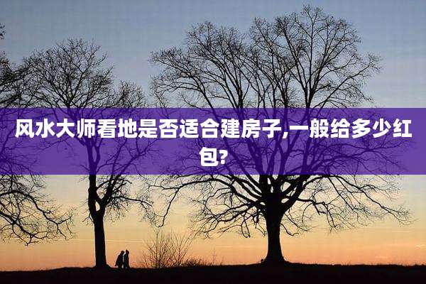 风水大师看地是否适合建房子,一般给多少红包?