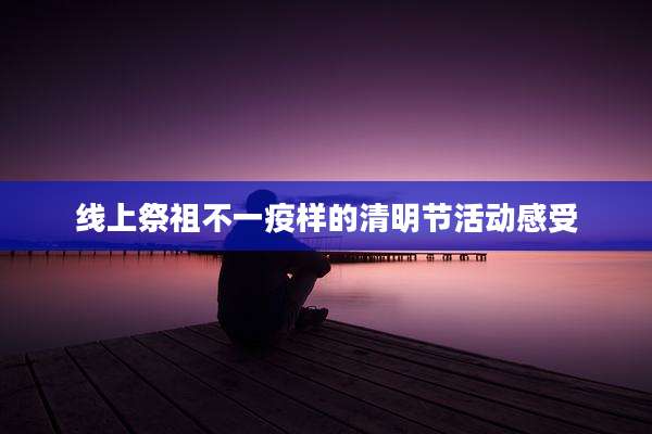 线上祭祖不一疫样的清明节活动感受