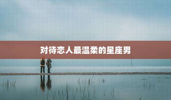 对待恋人最温柔的星座男