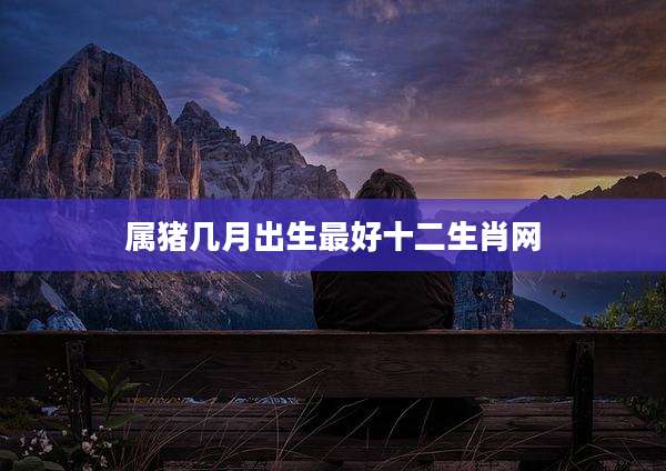 属猪几月出生最好十二生肖网
