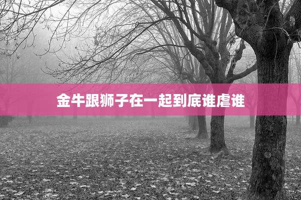 金牛跟狮子在一起到底谁虐谁