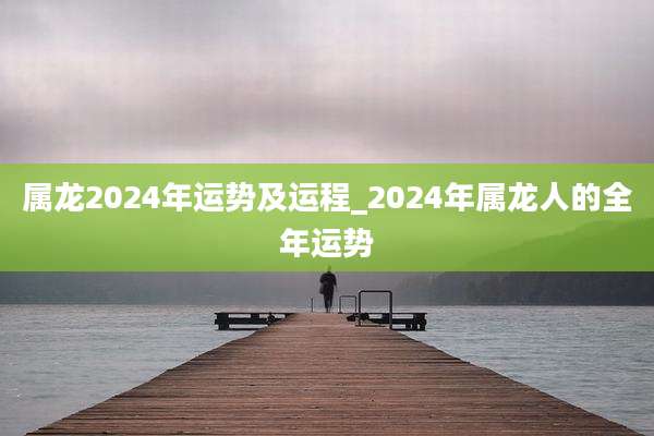 属龙2024年运势及运程_2024年属龙人的全年运势