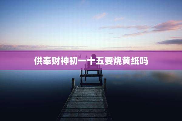 供奉财神初一十五要烧黄纸吗