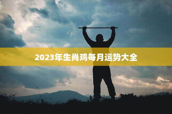 2023年生肖鸡每月运势大全