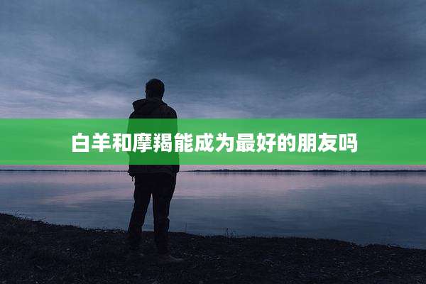 白羊和摩羯能成为最好的朋友吗