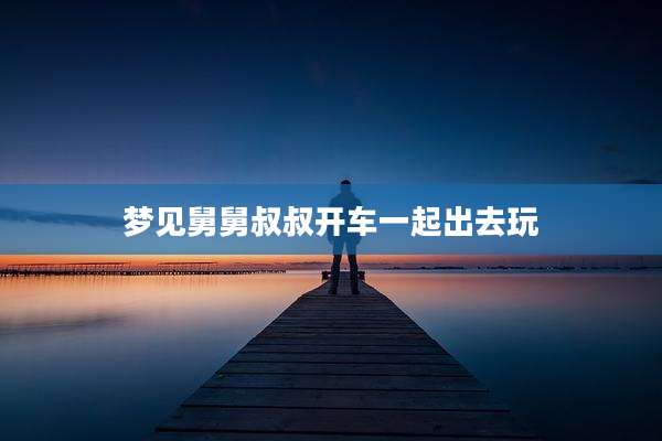 梦见舅舅叔叔开车一起出去玩