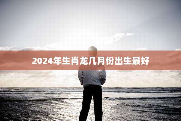 2024年生肖龙几月份出生最好
