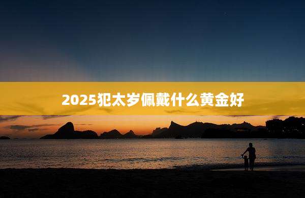 2025犯太岁佩戴什么黄金好
