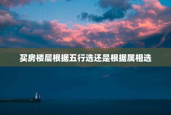 买房楼层根据五行选还是根据属相选