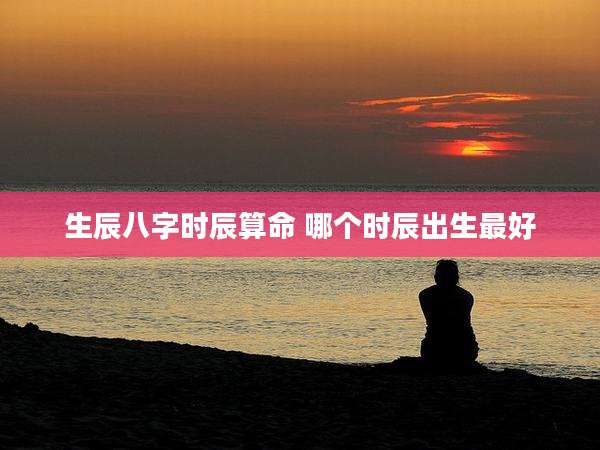 生辰八字时辰算命 哪个时辰出生最好