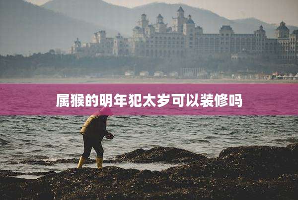 属猴的明年犯太岁可以装修吗